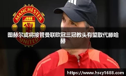 图赫尔或将接管曼联欧冠三冠教头有望取代滕哈赫